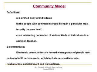 Community Model
Definitions:
a) a unified body of individuals
b) the people with common interests living in a particular area,
broadly the area itself.
c) an interacting population of various kinds of individuals in a
common location.
E-communities:
Electronic communities are formed when groups of people meet
online to fulfill certain needs, which include personal interests,
relationships, entertainment and transactions.
Mrs. Geetanjali A. Bhosale. Dept. og Comp.
Studies CSIBER
 
