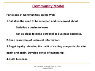 Community Model
Functions of Communities on the Web
1.Satisfies the need to be accepted and concerned about.
Satisfies a desire to learn.
Act as place to make personal or business contacts.
2.Deep reservoirs of technical information.
3.Beget loyalty : develop the habit of visiting one particular site
again and again. Develop sense of ownership.
4.Build business.
Mrs. Geetanjali A. Bhosale. Dept. og Comp.
Studies CSIBER
 
