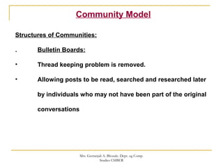 Community Model
Structures of Communities:
. Bulletin Boards:
• Thread keeping problem is removed.
• Allowing posts to be read, searched and researched later
by individuals who may not have been part of the original
conversations
Mrs. Geetanjali A. Bhosale. Dept. og Comp.
Studies CSIBER
 