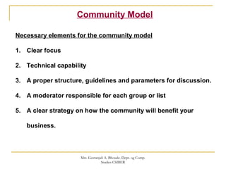 Community Model
Necessary elements for the community model
1. Clear focus
2. Technical capability
3. A proper structure, guidelines and parameters for discussion.
4. A moderator responsible for each group or list
5. A clear strategy on how the community will benefit your
business.
Mrs. Geetanjali A. Bhosale. Dept. og Comp.
Studies CSIBER
 