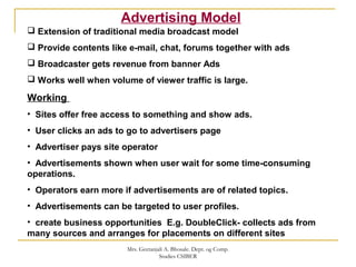 Advertising Model
 Extension of traditional media broadcast model
 Provide contents like e-mail, chat, forums together with ads
 Broadcaster gets revenue from banner Ads
 Works well when volume of viewer traffic is large.
Working
• Sites offer free access to something and show ads.
• User clicks an ads to go to advertisers page
• Advertiser pays site operator
• Advertisements shown when user wait for some time-consuming
operations.
• Operators earn more if advertisements are of related topics.
• Advertisements can be targeted to user profiles.
• create business opportunities E.g. DoubleClick- collects ads from
many sources and arranges for placements on different sites
Mrs. Geetanjali A. Bhosale. Dept. og Comp.
Studies CSIBER
 