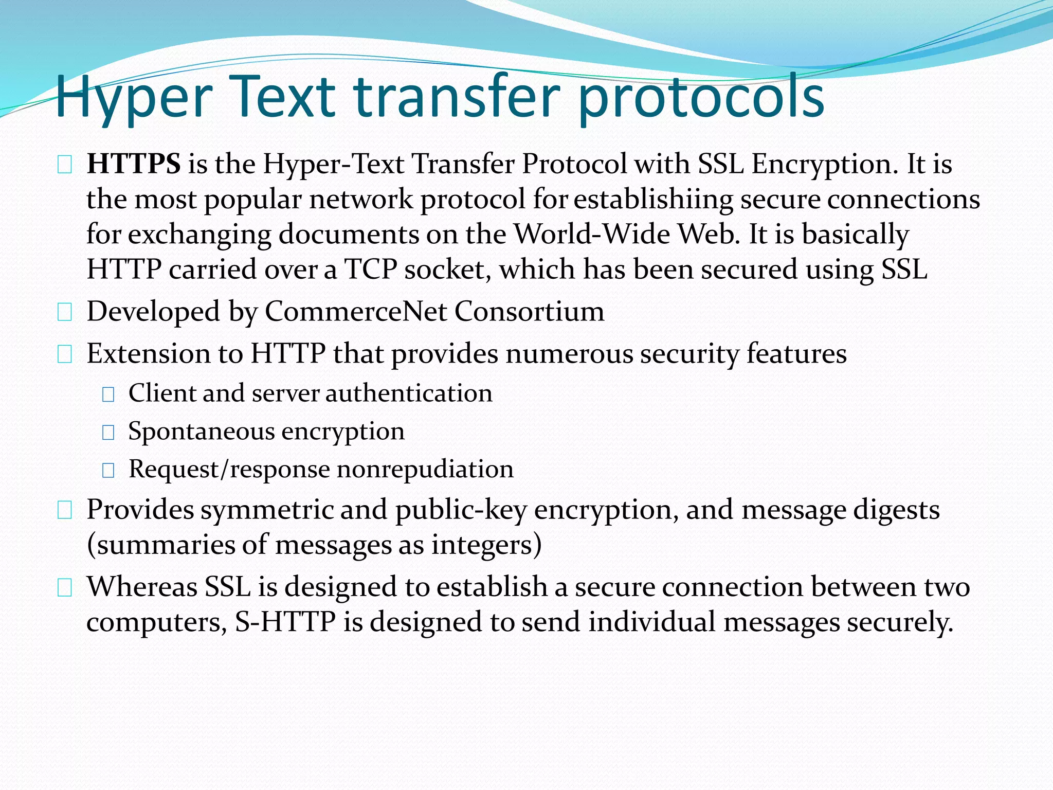 Hyper Text transfer protocols 
HTTPS is the Hyper-Text Transfer Protocol with SSL Encryption. It is 
the most popular network protocol for establishiing secure connections 
for exchanging documents on the World-Wide Web. It is basically 
HTTP carried over a TCP socket, which has been secured using SSL 
Developed by CommerceNet Consortium 
Extension to HTTP that provides numerous security features 
Client and server authentication 
Spontaneous encryption 
Request/response nonrepudiation 
Provides symmetric and public-key encryption, and message digests 
(summaries of messages as integers) 
Whereas SSL is designed to establish a secure connection between two 
computers, S-HTTP is designed to send individual messages securely. 
 