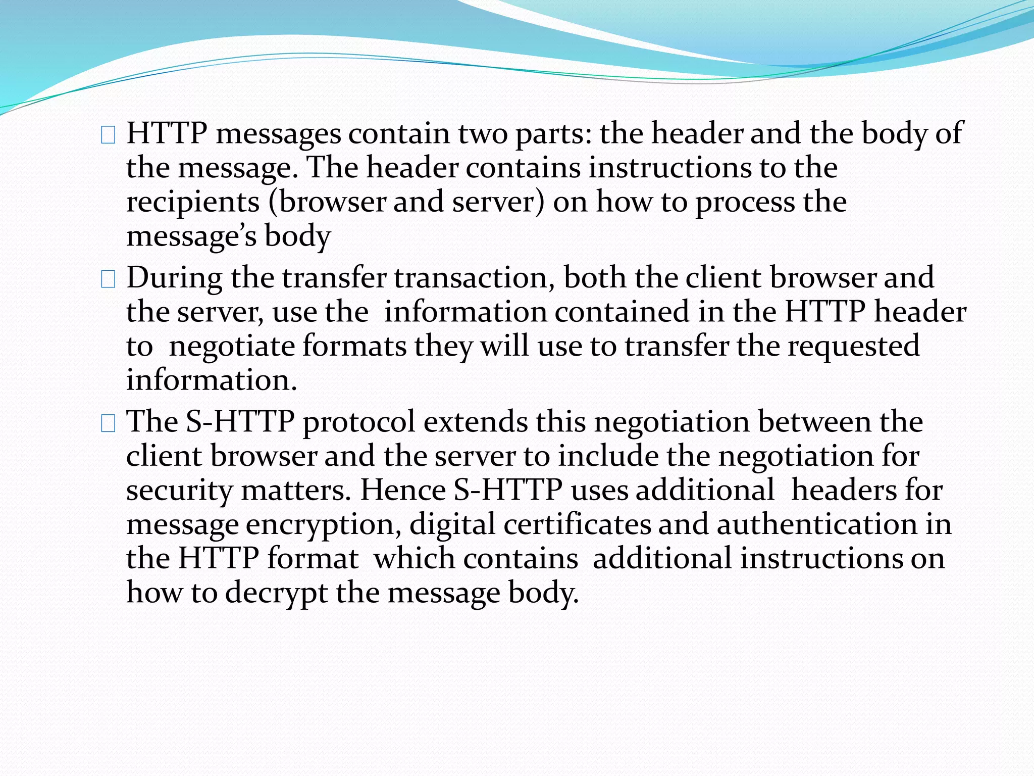 HTTP messages contain two parts: the header and the body of 
the message. The header contains instructions to the 
recipients (browser and server) on how to process the 
message’s body 
During the transfer transaction, both the client browser and 
the server, use the information contained in the HTTP header 
to negotiate formats they will use to transfer the requested 
information. 
The S-HTTP protocol extends this negotiation between the 
client browser and the server to include the negotiation for 
security matters. Hence S-HTTP uses additional headers for 
message encryption, digital certificates and authentication in 
the HTTP format which contains additional instructions on 
how to decrypt the message body. 
 