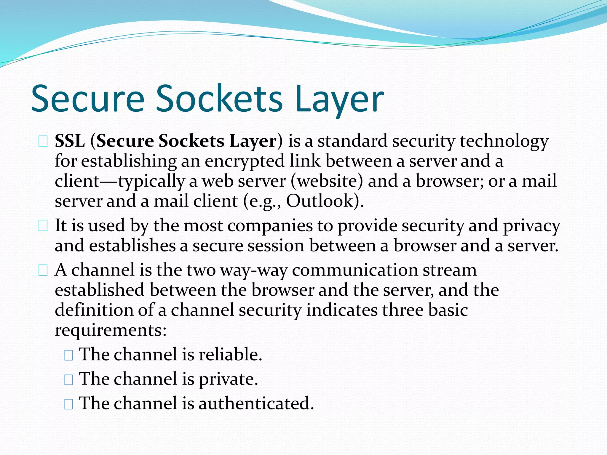 Secure Sockets Layer 
SSL (Secure Sockets Layer) is a standard security technology 
for establishing an encrypted link between a server and a 
client—typically a web server (website) and a browser; or a mail 
server and a mail client (e.g., Outlook). 
It is used by the most companies to provide security and privacy 
and establishes a secure session between a browser and a server. 
A channel is the two way-way communication stream 
established between the browser and the server, and the 
definition of a channel security indicates three basic 
requirements: 
The channel is reliable. 
The channel is private. 
The channel is authenticated. 
 