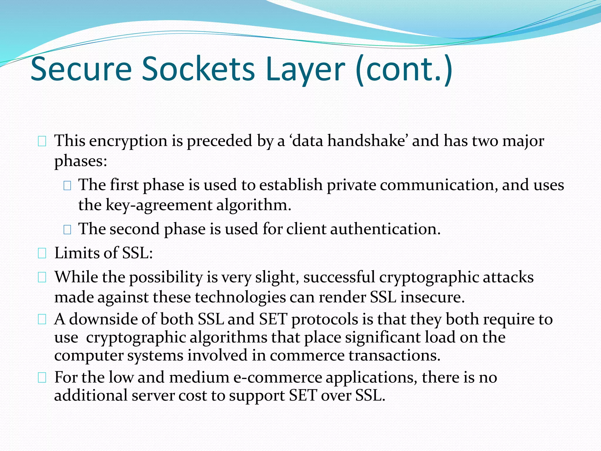 Secure Sockets Layer (cont.) 
This encryption is preceded by a ‘data handshake’ and has two major 
phases: 
The first phase is used to establish private communication, and uses 
the key-agreement algorithm. 
The second phase is used for client authentication. 
Limits of SSL: 
While the possibility is very slight, successful cryptographic attacks 
made against these technologies can render SSL insecure. 
A downside of both SSL and SET protocols is that they both require to 
use cryptographic algorithms that place significant load on the 
computer systems involved in commerce transactions. 
For the low and medium e-commerce applications, there is no 
additional server cost to support SET over SSL. 
 