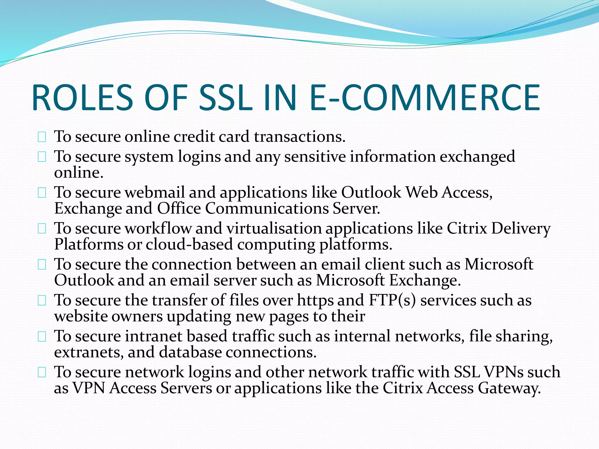 ROLES OF SSL IN E-COMMERCE 
To secure online credit card transactions. 
To secure system logins and any sensitive information exchanged 
online. 
To secure webmail and applications like Outlook Web Access, 
Exchange and Office Communications Server. 
To secure workflow and virtualisation applications like Citrix Delivery 
Platforms or cloud-based computing platforms. 
To secure the connection between an email client such as Microsoft 
Outlook and an email server such as Microsoft Exchange. 
To secure the transfer of files over https and FTP(s) services such as 
website owners updating new pages to their 
To secure intranet based traffic such as internal networks, file sharing, 
extranets, and database connections. 
To secure network logins and other network traffic with SSL VPNs such 
as VPN Access Servers or applications like the Citrix Access Gateway. 
 