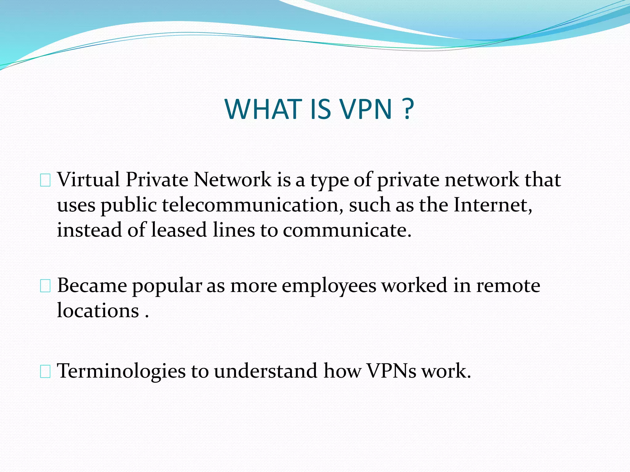 WHAT IS VPN ? 
Virtual Private Network is a type of private network that 
uses public telecommunication, such as the Internet, 
instead of leased lines to communicate. 
Became popular as more employees worked in remote 
locations . 
Terminologies to understand how VPNs work. 
 