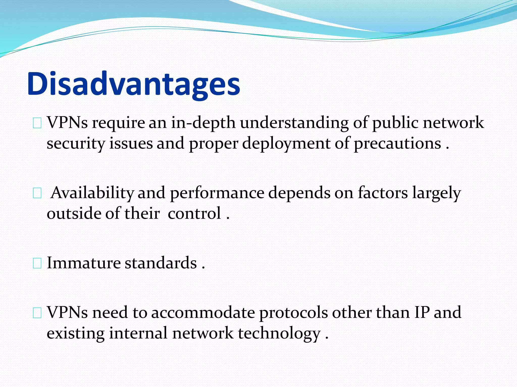 Disadvantages 
VPNs require an in-depth understanding of public network 
security issues and proper deployment of precautions . 
Availability and performance depends on factors largely 
outside of their control . 
Immature standards . 
VPNs need to accommodate protocols other than IP and 
existing internal network technology . 
 