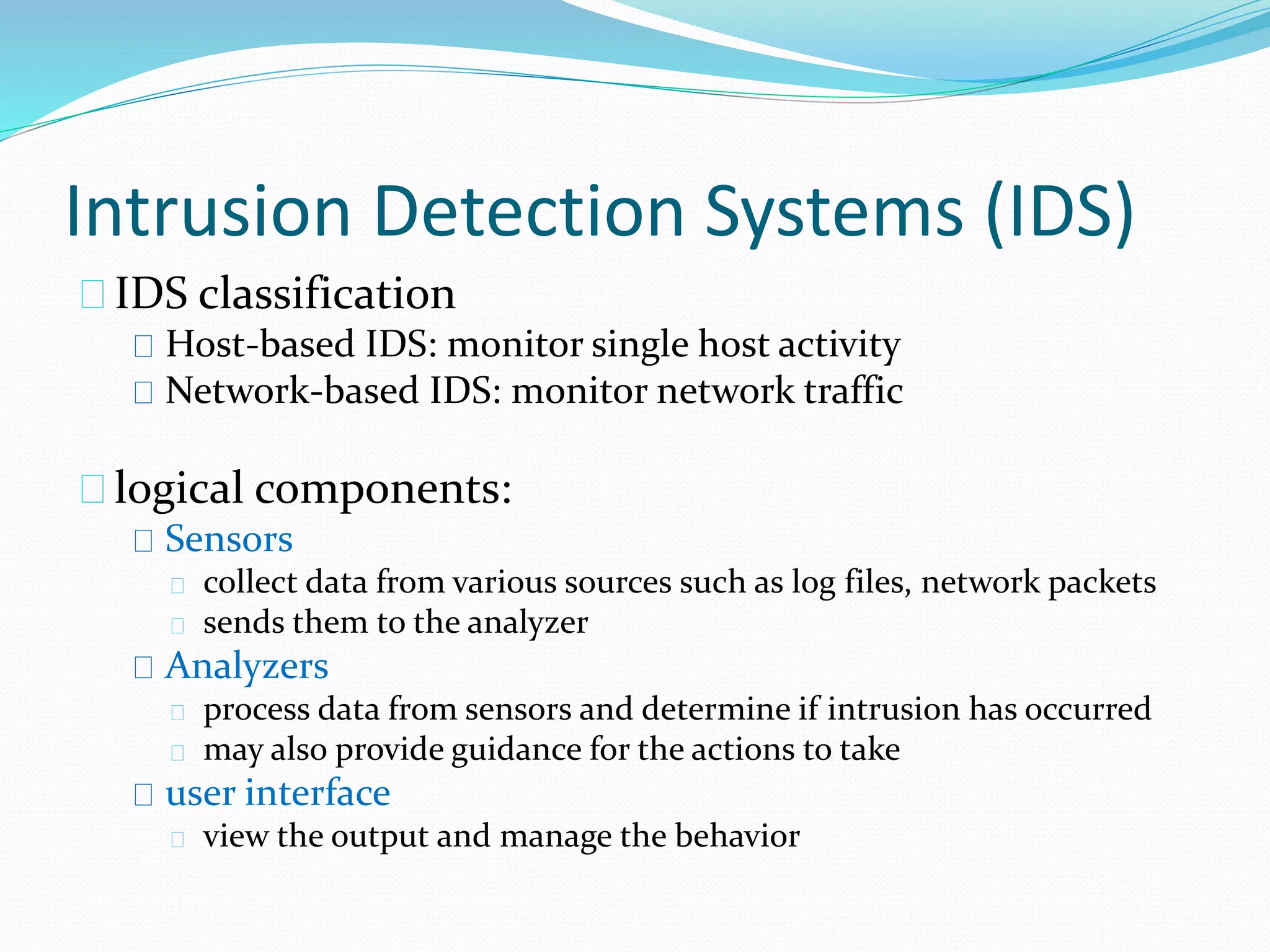 Intrusion Detection Systems (IDS) 
IDS classification 
Host-based IDS: monitor single host activity 
Network-based IDS: monitor network traffic 
logical components: 
Sensors 
collect data from various sources such as log files, network packets 
sends them to the analyzer 
Analyzers 
process data from sensors and determine if intrusion has occurred 
may also provide guidance for the actions to take 
user interface 
view the output and manage the behavior 
 