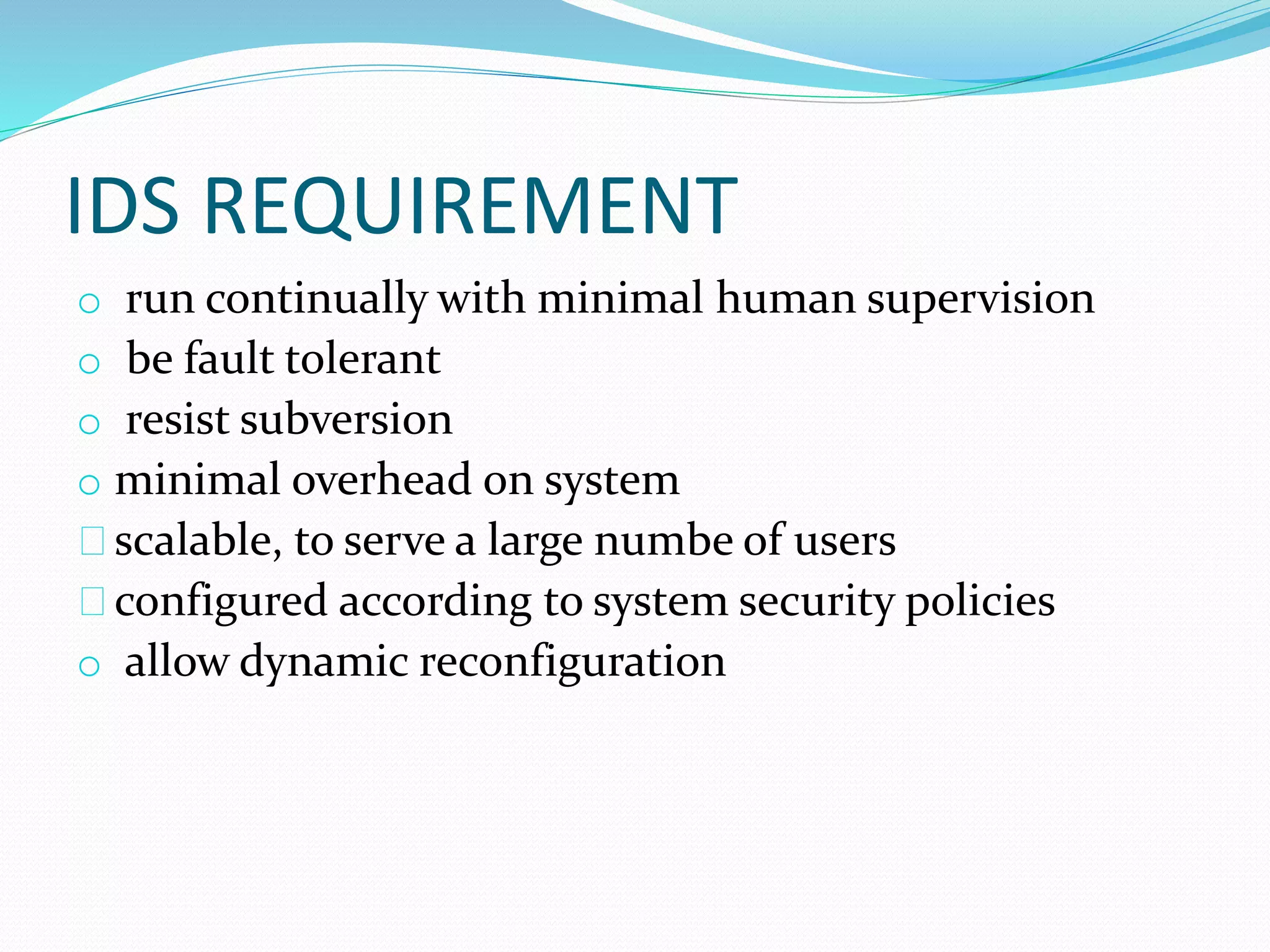 IDS REQUIREMENT 
o run continually with minimal human supervision 
o be fault tolerant 
o resist subversion 
o minimal overhead on system 
scalable, to serve a large numbe of users 
configured according to system security policies 
o allow dynamic reconfiguration 
 