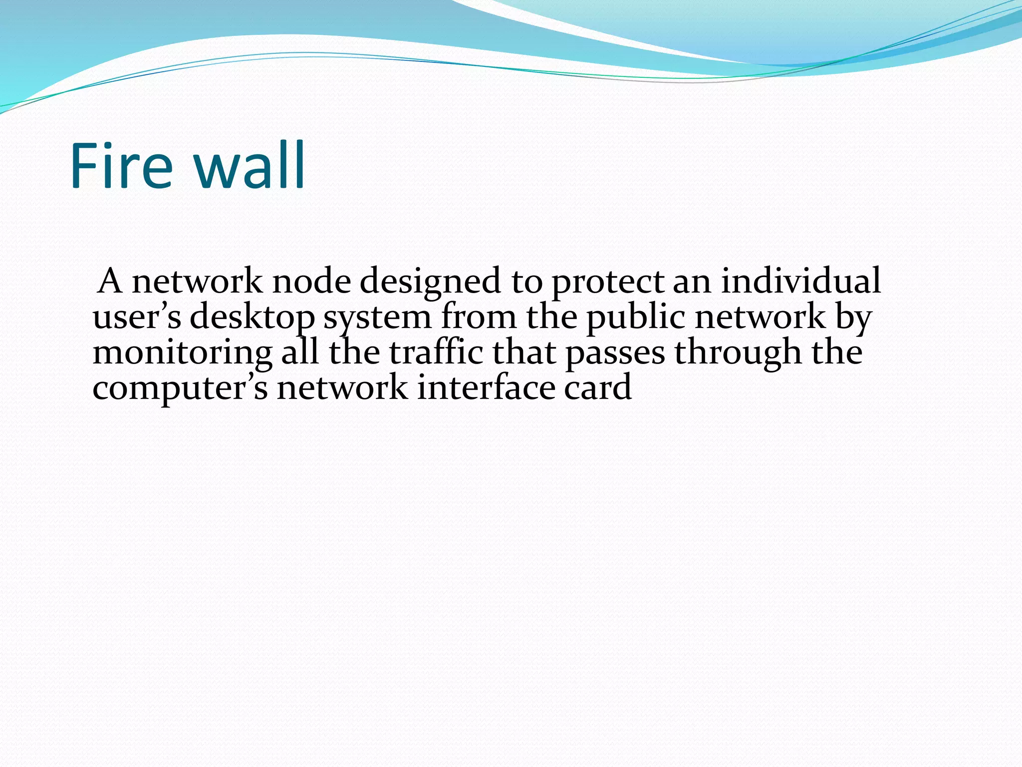 Fire wall 
A network node designed to protect an individual 
user’s desktop system from the public network by 
monitoring all the traffic that passes through the 
computer’s network interface card 
 