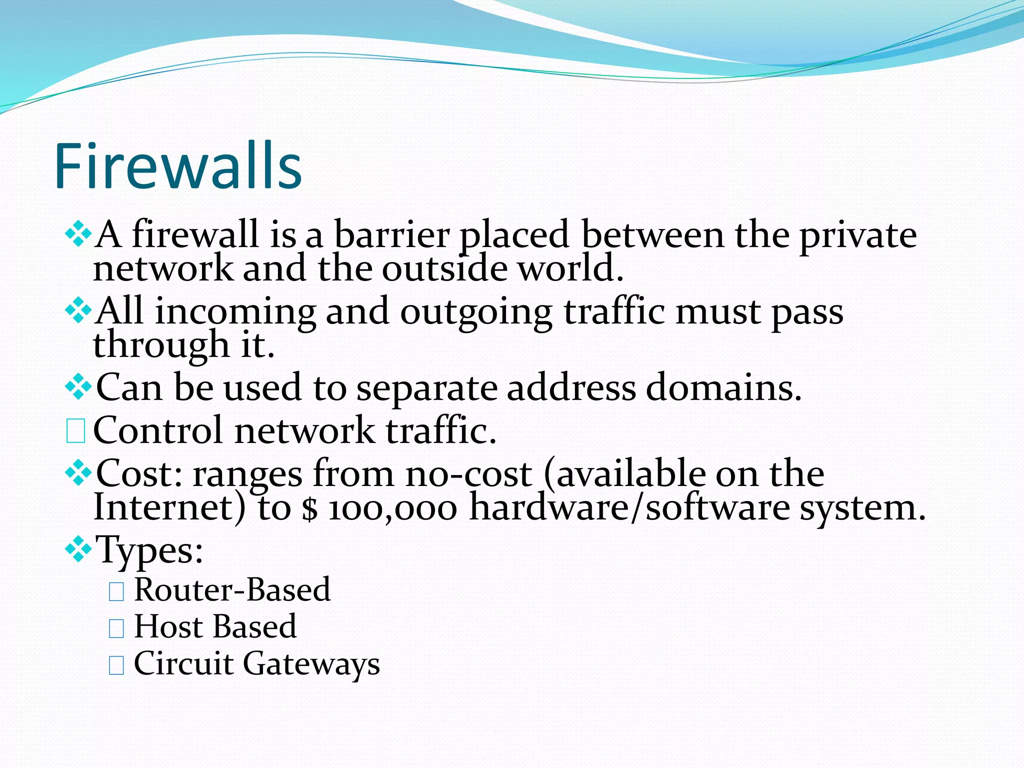 Firewalls 
A firewall is a barrier placed between the private 
network and the outside world. 
All incoming and outgoing traffic must pass 
through it. 
Can be used to separate address domains. 
Control network traffic. 
Cost: ranges from no-cost (available on the 
Internet) to $ 100,000 hardware/software system. 
Types: 
Router-Based 
Host Based 
Circuit Gateways 
 