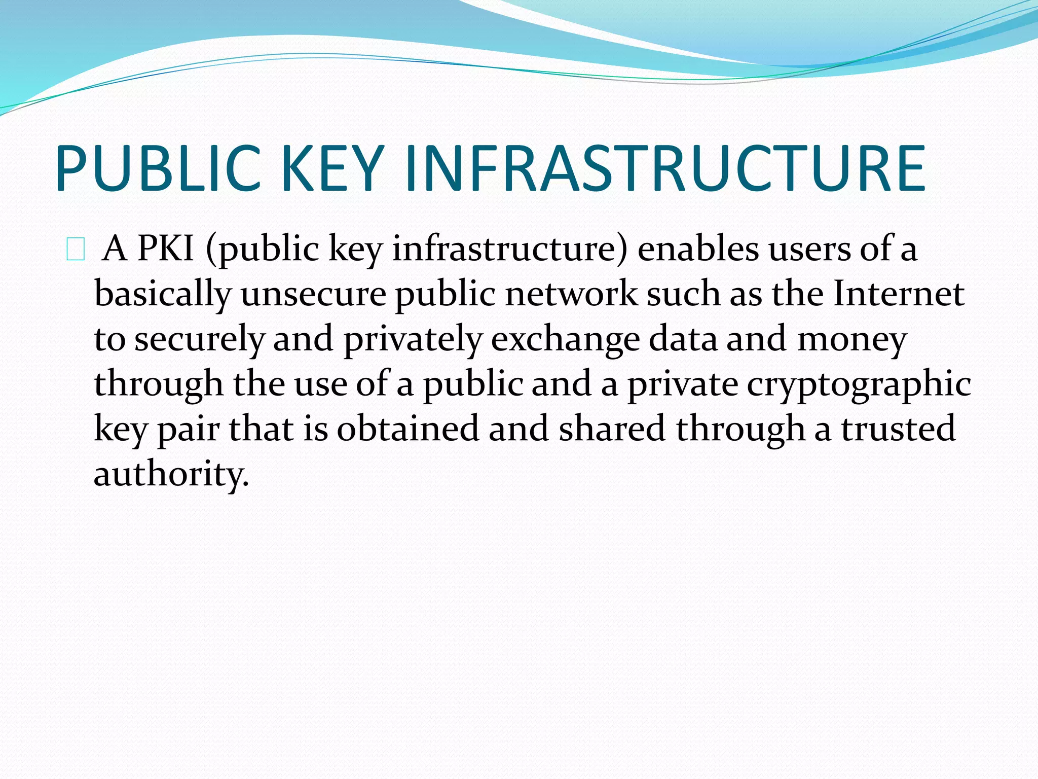PUBLIC KEY INFRASTRUCTURE 
A PKI (public key infrastructure) enables users of a 
basically unsecure public network such as the Internet 
to securely and privately exchange data and money 
through the use of a public and a private cryptographic 
key pair that is obtained and shared through a trusted 
authority. 
