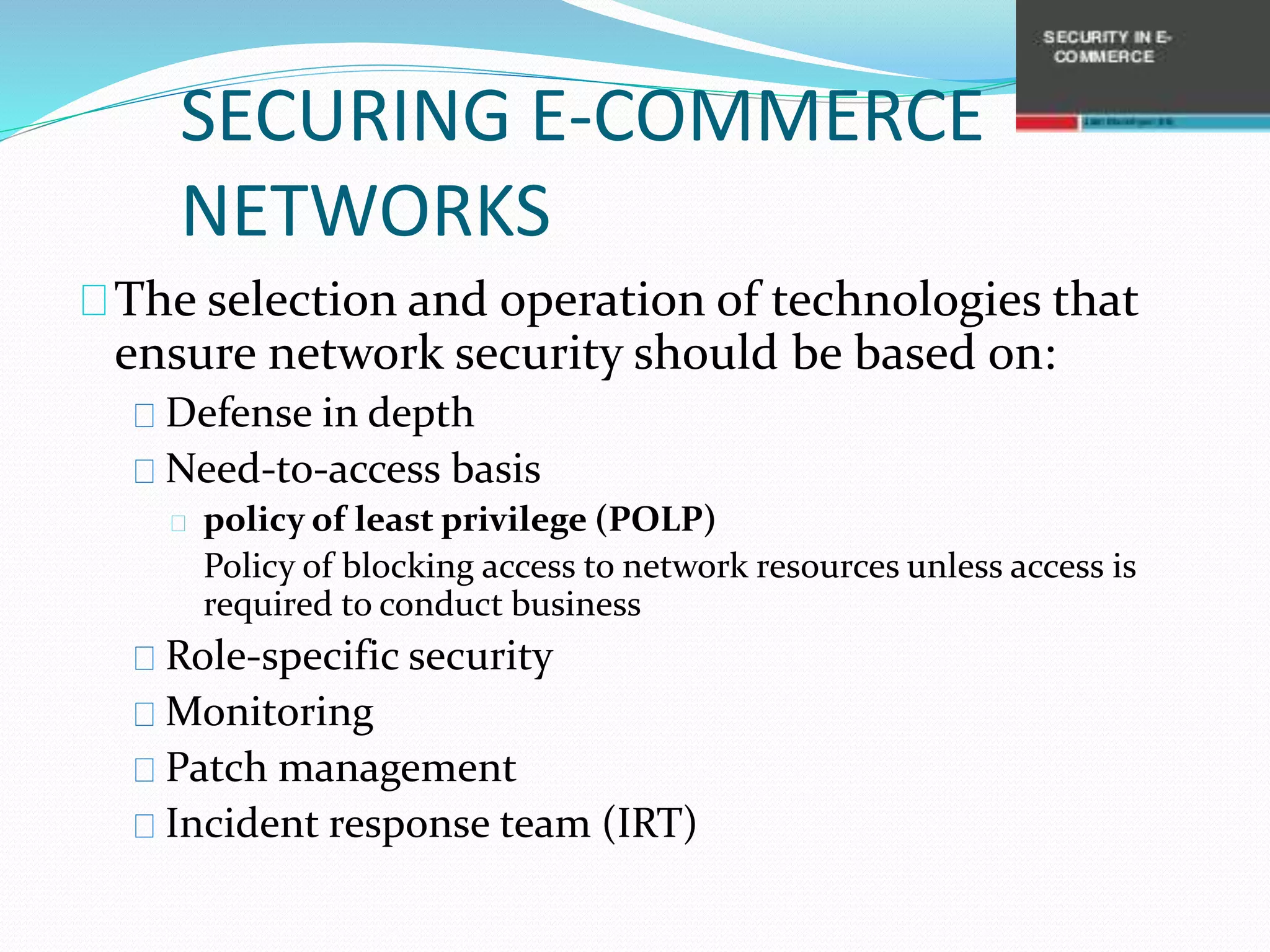 SECURING E-COMMERCE 
NETWORKS 
The selection and operation of technologies that 
ensure network security should be based on: 
Defense in depth 
Need-to-access basis 
policy of least privilege (POLP) 
Policy of blocking access to network resources unless access is 
required to conduct business 
Role-specific security 
Monitoring 
Patch management 
Incident response team (IRT) 
 