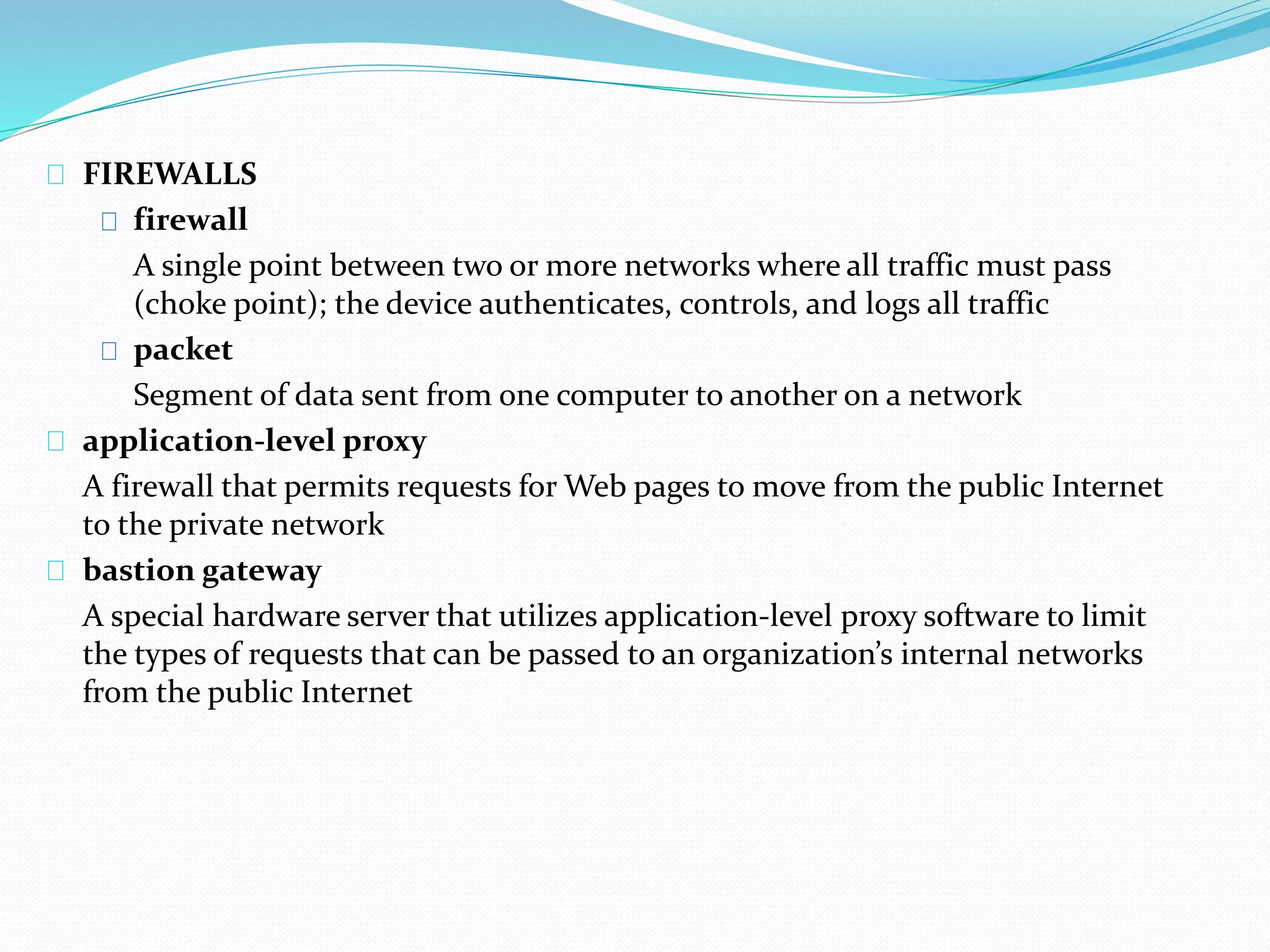 FIREWALLS 
firewall 
A single point between two or more networks where all traffic must pass 
(choke point); the device authenticates, controls, and logs all traffic 
packet 
Segment of data sent from one computer to another on a network 
application-level proxy 
A firewall that permits requests for Web pages to move from the public Internet 
to the private network 
bastion gateway 
A special hardware server that utilizes application-level proxy software to limit 
the types of requests that can be passed to an organization’s internal networks 
from the public Internet 
 