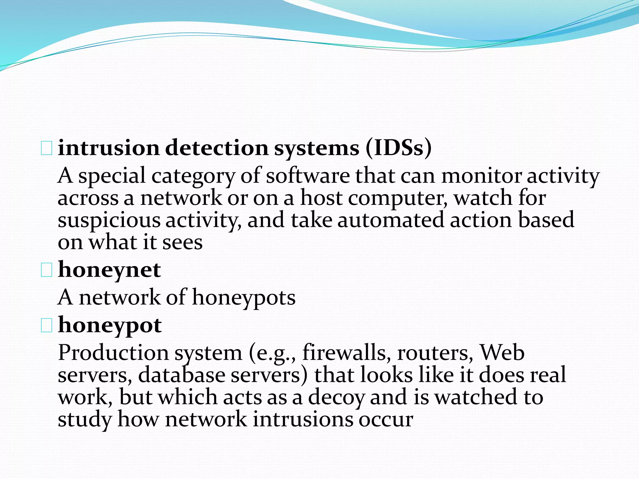 intrusion detection systems (IDSs) 
A special category of software that can monitor activity 
across a network or on a host computer, watch for 
suspicious activity, and take automated action based 
on what it sees 
honeynet 
A network of honeypots 
honeypot 
Production system (e.g., firewalls, routers, Web 
servers, database servers) that looks like it does real 
work, but which acts as a decoy and is watched to 
study how network intrusions occur 
 