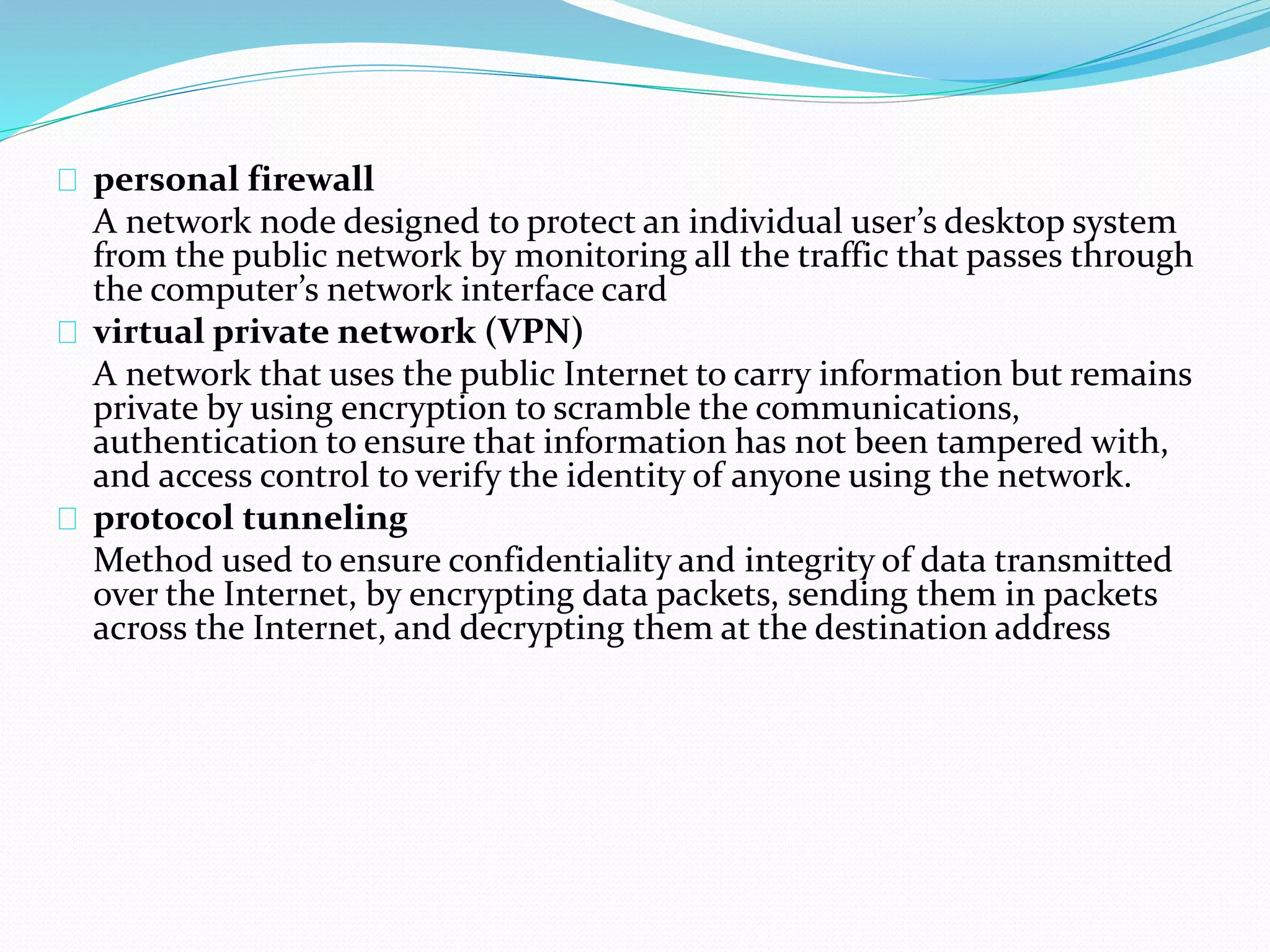 personal firewall 
A network node designed to protect an individual user’s desktop system 
from the public network by monitoring all the traffic that passes through 
the computer’s network interface card 
virtual private network (VPN) 
A network that uses the public Internet to carry information but remains 
private by using encryption to scramble the communications, 
authentication to ensure that information has not been tampered with, 
and access control to verify the identity of anyone using the network. 
protocol tunneling 
Method used to ensure confidentiality and integrity of data transmitted 
over the Internet, by encrypting data packets, sending them in packets 
across the Internet, and decrypting them at the destination address 
 