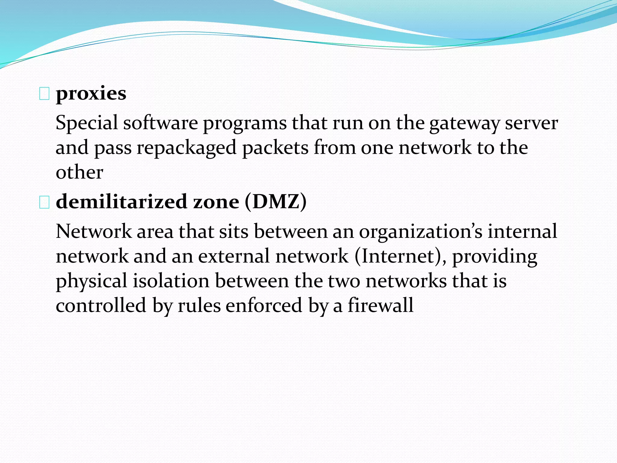 proxies 
Special software programs that run on the gateway server 
and pass repackaged packets from one network to the 
other 
demilitarized zone (DMZ) 
Network area that sits between an organization’s internal 
network and an external network (Internet), providing 
physical isolation between the two networks that is 
controlled by rules enforced by a firewall 
 