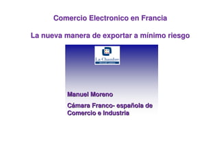 Comercio Electronico en Francia

La nueva manera de exportar a mínimo riesgo




         Manuel Moreno
         Cámara Franco- española de
         Comercio e Industria



                                      Manuel Moreno- 09/11/2010
 