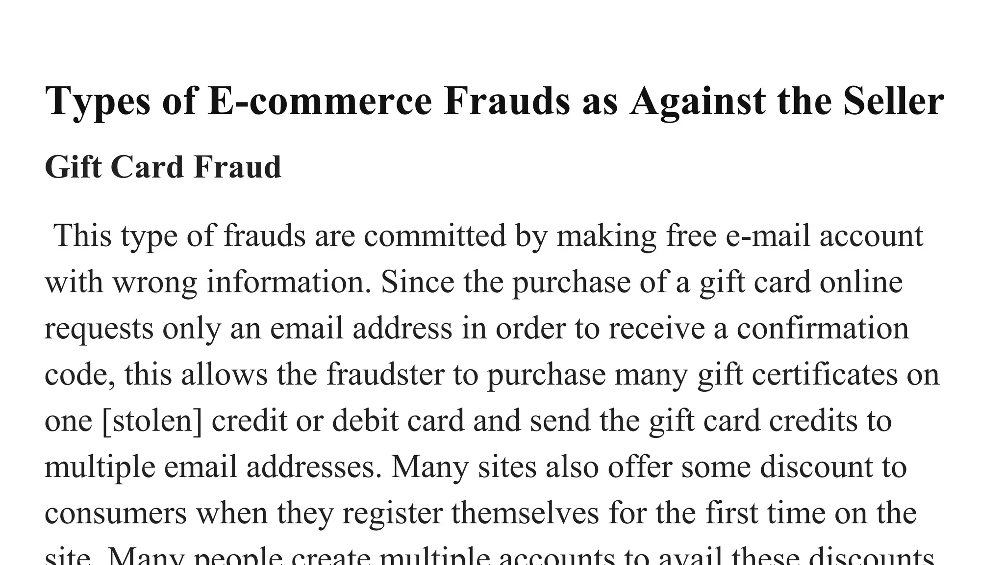Types of E-commerce Frauds as Against the Seller
Gift Card Fraud
This type of frauds are committed by making free e-mail account
with wrong information. Since the purchase of a gift card online
requests only an email address in order to receive a confirmation
code, this allows the fraudster to purchase many gift certificates on
one [stolen] credit or debit card and send the gift card credits to
multiple email addresses. Many sites also offer some discount to
consumers when they register themselves for the first time on the
 