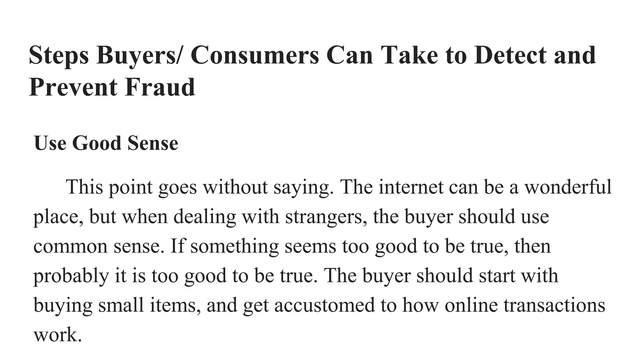 Steps Buyers/ Consumers Can Take to Detect and
Prevent Fraud
Use Good Sense
This point goes without saying. The internet can be a wonderful
place, but when dealing with strangers, the buyer should use
common sense. If something seems too good to be true, then
probably it is too good to be true. The buyer should start with
buying small items, and get accustomed to how online transactions
work.
 