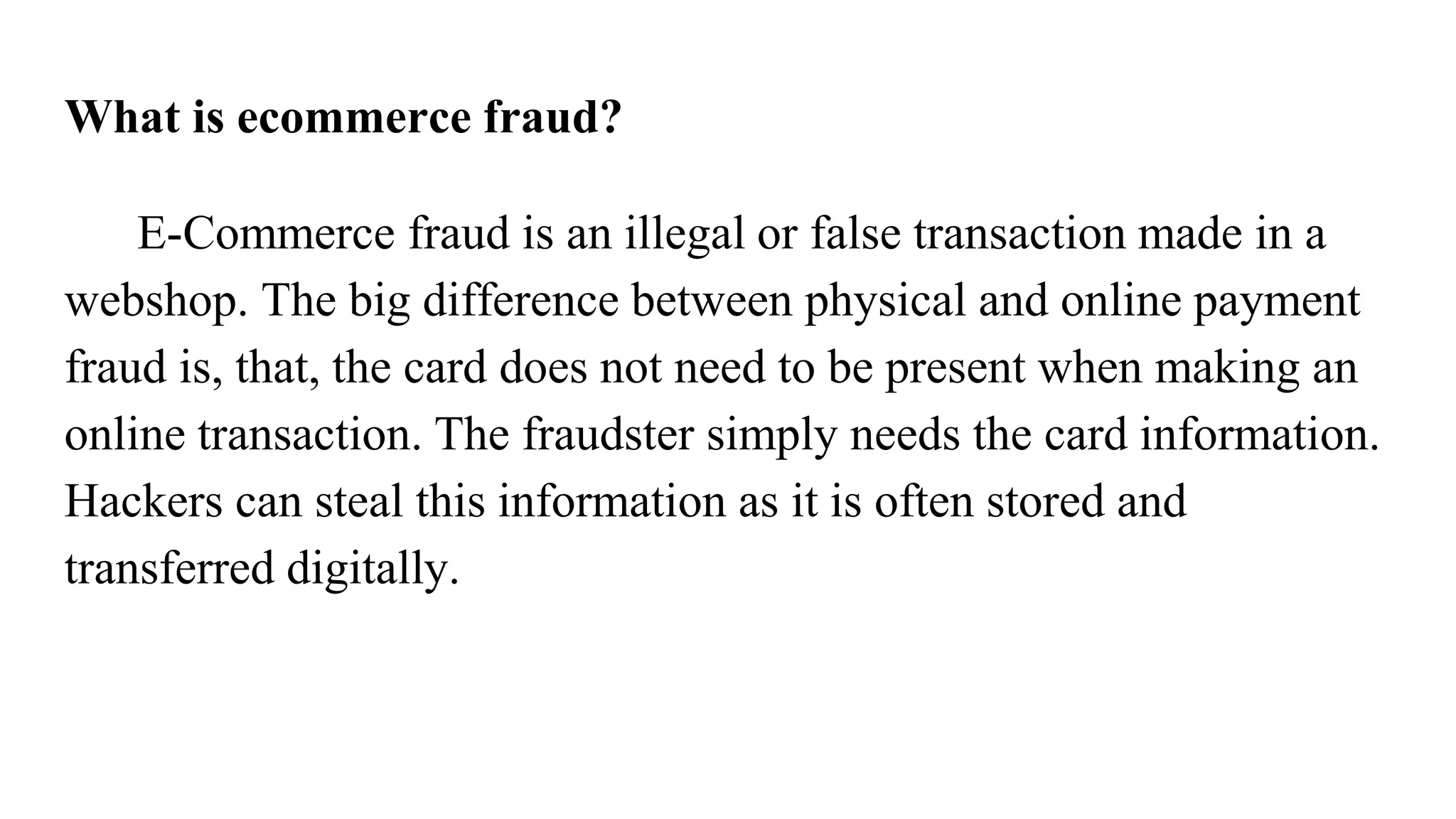 What is ecommerce fraud?
E-Commerce fraud is an illegal or false transaction made in a
webshop. The big difference between physical and online payment
fraud is, that, the card does not need to be present when making an
online transaction. The fraudster simply needs the card information.
Hackers can steal this information as it is often stored and
transferred digitally.
 