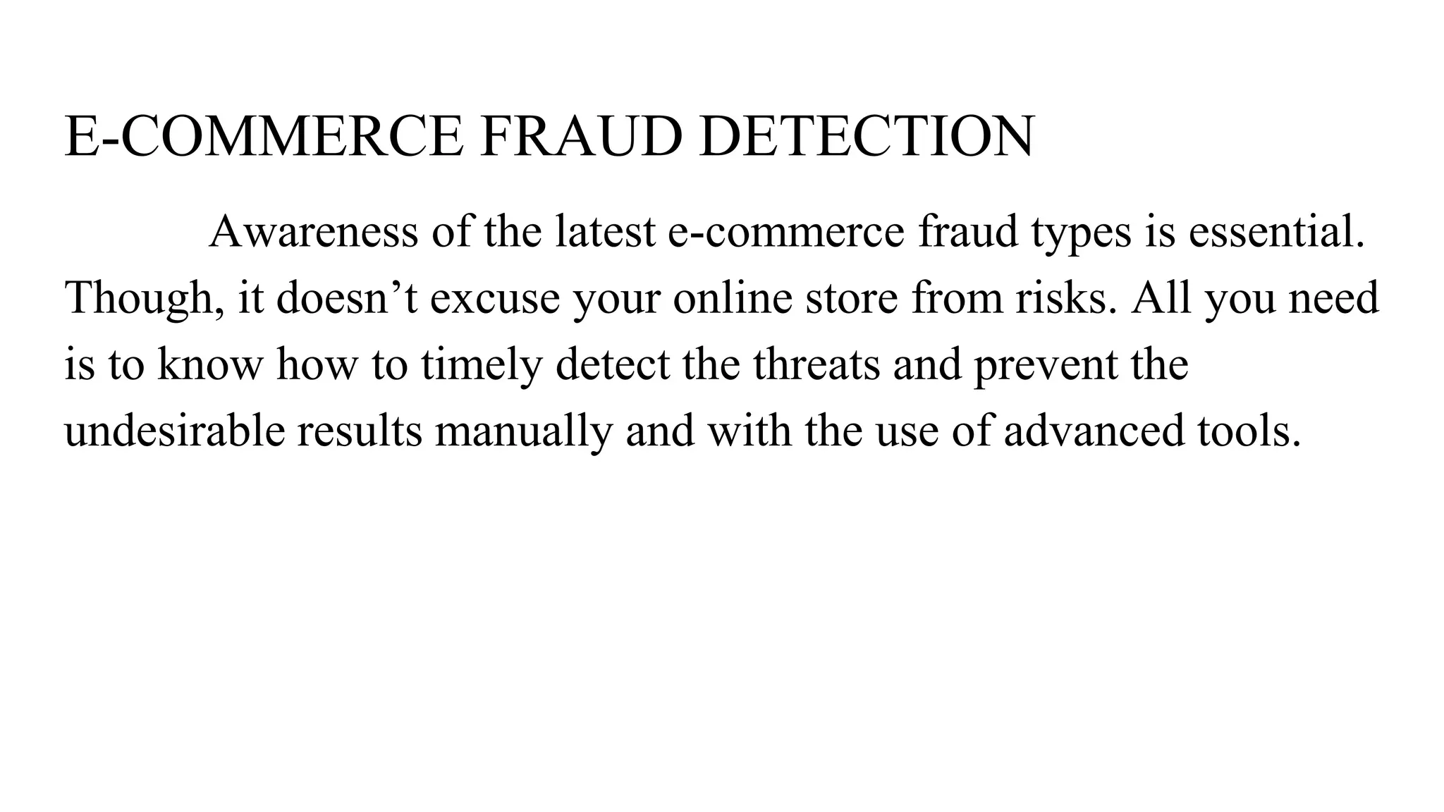 E-COMMERCE FRAUD DETECTION
Awareness of the latest e-commerce fraud types is essential.
Though, it doesn’t excuse your online store from risks. All you need
is to know how to timely detect the threats and prevent the
undesirable results manually and with the use of advanced tools.
 