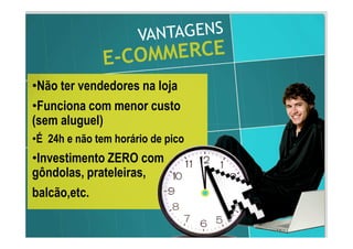 •Não ter vendedores na loja
•Funciona com menor custo
(sem aluguel)
•É 24h e não tem horário de pico
•Investimento ZERO com
gôndolas, prateleiras,
balcão,etc.
 