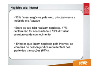 Negócios pela Internet


  • 30% fazem negócios pela web, principalmente a
  Indústria e o Atacado

  • Entre as que não realizam negócios, 47%
  declara não ter necessidade e 19% diz faltar
  estrutura ou de conhecimento


  • Entre as que fazem negócios pela Internet, as
  compras de pessoa jurídica representam boa
  parte das transações (64%).
 