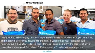 “My advice to sellers trying to build a reputation online is to tackle one project at a time,
and master it, before you move on to the next. If you do that, your reputation will
naturally build. If you try to do too many things at once, and aren't the master of any of
them, that's when you'll fall behind. “ -Pharmapacks Founder, Andrew Vagenas
My new friend Brad!
Inc. Article
 