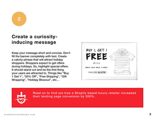 3e c o m m e r c e u x d e s i g n . c o m
Create a curiosity-
inducing message
Keep your message short and concise. Don’t
fill the banner completely with text. Create
a catchy phrase that will attract holiday
shoppers. Shoppers expect to get offers
during holidays. So, highlight special offers.
It should stand out and be the first thing
your users are attracted to. Things like “Buy
1 Get 1”, “50% Off”, “Free Shipping”, “Gift
Wrapping”, “Holiday Blowout”, etc…
2
Read on to find out how a Shopify based luxury retailer increased
their landing page conversion by 200%.
L E A R N M O R E
 