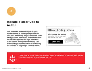 4e c o m m e r c e u x d e s i g n . c o m
Include a clear Call to
Action
This should be an essential part of your
holiday banner. It should prompt users to
click on it and clearly let your shoppers know
what you want them to do. The best location
for the cta is typically the right hand side
of the banner (though its not critical). Get
attention to your call to action by increasing
the contrast or by giving it a festive theme.
3
See how a large fashion retailer used MineWhat to reduce exit rates
on their Out of stock pages by 2%.
L E A R N M O R E
 