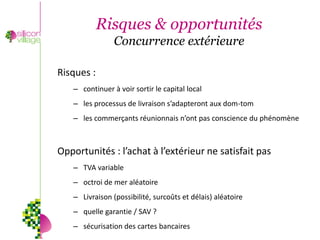 Risques & opportunités
                Concurrence extérieure

Risques :
   – continuer à voir sortir le capital local
   – les processus de livraison s’adapteront aux dom-tom
   – les commerçants réunionnais n’ont pas conscience du phénomène



Opportunités : l’achat à l’extérieur ne satisfait pas
   – TVA variable
   – octroi de mer aléatoire
   – Livraison (possibilité, surcoûts et délais) aléatoire
   – quelle garantie / SAV ?
   – sécurisation des cartes bancaires
 