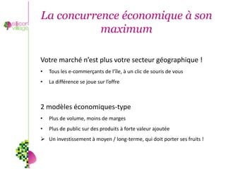 La concurrence économique à son
           maximum

Votre marché n’est plus votre secteur géographique !
•   Tous les e-commerçants de l’île, à un clic de souris de vous
•   La différence se joue sur l’offre



2 modèles économiques-type
•   Plus de volume, moins de marges
•   Plus de public sur des produits à forte valeur ajoutée
 Un investissement à moyen / long-terme, qui doit porter ses fruits !
 