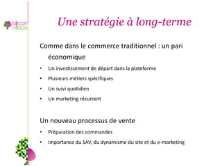 Une stratégie à long-terme

Comme dans le commerce traditionnel : un pari
    économique
•   Un investissement de départ dans la plateforme
•   Plusieurs métiers spécifiques
•   Un suivi quotidien
•   Un marketing récurrent



Un nouveau processus de vente
•   Préparation des commandes
•   Importance du SAV, du dynamisme du site et du e-marketing
 
