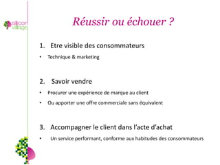 Réussir ou échouer ?

1. Etre visible des consommateurs
•   Technique & marketing



2. Savoir vendre
•   Procurer une expérience de marque au client
•   Ou apporter une offre commerciale sans équivalent



3. Accompagner le client dans l’acte d’achat
•    Un service performant, conforme aux habitudes des consommateurs
 