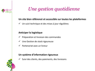 Une gestion quotidienne

Un site bien référencé et accessible sur toutes les plateformes
 Un suivi technique et des mises à jour régulières


Anticiper la logistique
 Préparation et livraison des commandes
 Une Gestion de stock rigoureuse
 Partenariat avec un livreur


Un système d’information rigoureux
 Suivi des clients, des paiements, des livraisons
 