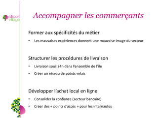 Accompagner les commerçants

Former aux spécificités du métier
•   Les mauvaises expériences donnent une mauvaise image du secteur



Structurer les procédures de livraison
•   Livraison sous 24h dans l’ensemble de l’île
•   Créer un réseau de points-relais



Développer l’achat local en ligne
•   Consolider la confiance (secteur bancaire)
•   Créer des « points d’accès » pour les internautes
 