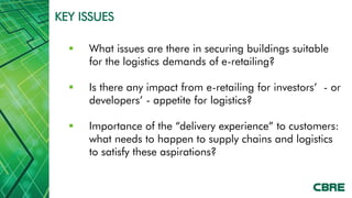 KEY ISSUES

     What issues are there in securing buildings suitable
      for the logistics demands of e-retailing?

     Is there any impact from e-retailing for investors’ - or
      developers’ - appetite for logistics?

     Importance of the “delivery experience” to customers:
      what needs to happen to supply chains and logistics
      to satisfy these aspirations?
 