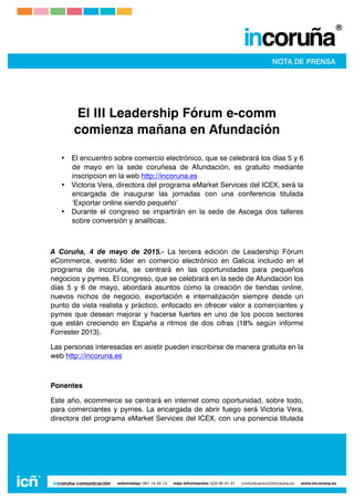  
	
  
	
  
	
  
El III Leadership Fórum e-comm
comienza mañana en Afundación
• El encuentro sobre comercio electrónico, que se celebrará los días 5 y 6
de mayo en la sede coruñesa de Afundación, es gratuito mediante
inscripcion en la web http://incoruna.es
• Victoria Vera, directora del programa eMarket Services del ICEX, será la
encargada de inaugurar las jornadas con una conferencia titulada
‘Exportar online siendo pequeño’
• Durante el congreso se impartirán en la sede de Ascega dos talleres
sobre conversión y analíticas.
A Coruña, 4 de mayo de 2015.- La tercera edición de Leadership Fórum
eCommerce, evento líder en comercio electrónico en Galicia incluido en el
programa de incoruña, se centrará en las oportunidades para pequeños
negocios y pymes. El congreso, que se celebrará en la sede de Afundación los
días 5 y 6 de mayo, abordará asuntos como la creación de tiendas online,
nuevos nichos de negocio, exportación e internalización siempre desde un
punto de vista realista y práctico, enfocado en ofrecer valor a comerciantes y
pymes que desean mejorar y hacerse fuertes en uno de los pocos sectores
que están creciendo en España a ritmos de dos cifras (18% según informe
Forrester 2013).
Las personas interesadas en asistir pueden inscribirse de manera gratuita en la
web http://incoruna.es
Ponentes
Este año, ecommerce se centrará en internet como oportunidad, sobre todo,
para comerciantes y pymes. La encargada de abrir fuego será Victoria Vera,
directora del programa eMarket Services del ICEX, con una ponencia titulada
 