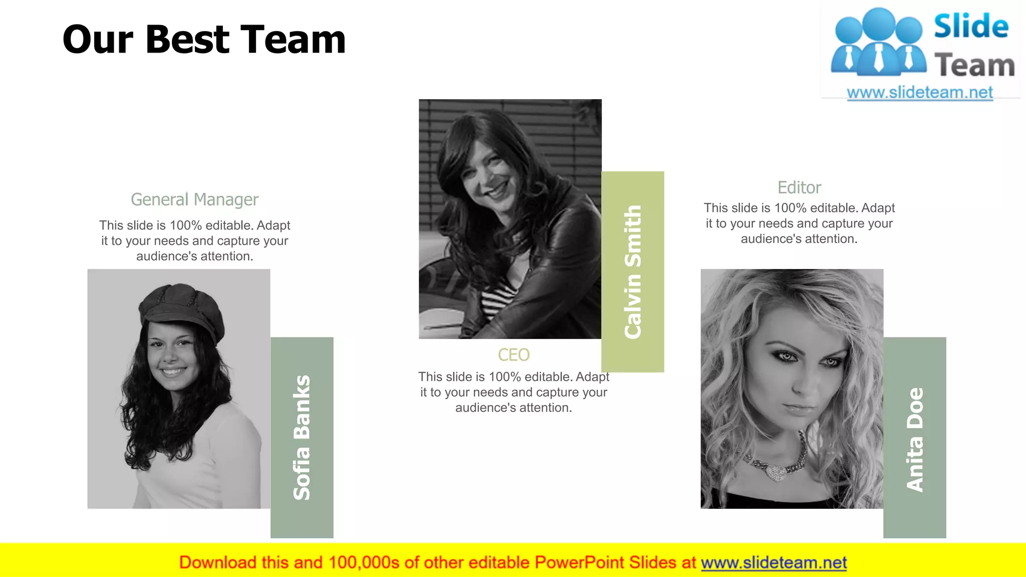 16
CalvinSmith
CEO
This slide is 100% editable. Adapt
it to your needs and capture your
audience's attention.
SofiaBanks
General Manager
This slide is 100% editable. Adapt
it to your needs and capture your
audience's attention.
AnitaDoe
Editor
This slide is 100% editable. Adapt
it to your needs and capture your
audience's attention.
Our Best Team
 