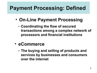 Payment Processing: Defined  On-Line Payment Processing The buying and selling of products and services by businesses and consumers over the internet eCommerce Coordinating the flow of secured transactions among a complex network of processors and financial institutions 