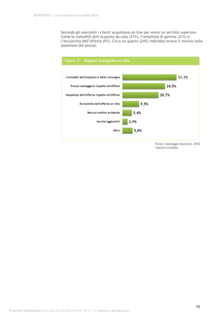 RAPPORTO – L’e-commerce in Italia 2010




                                      Secondo gli esercenti i clienti acquistano on line per avere un servizio superiore.
                                      Come la comodità dell’acquisto da casa (31%), l’ampiezza di gamma (21%) e
                                      l’esclusività dell’offerta (9%). Circa un quarto (24%) individua invece il motivo nella
                                      questione del prezzo.



                                         Figura 5 - Ragioni d’acquisto on line




                                                                                               Fonte: Casaleggio Associati, 2010
                                                                                               risposta multipla




                                                                                                                            10
Proprietà intellettuale: C A S A L E G G I O A S S O C I A T I - è vietata la riproduzione
 