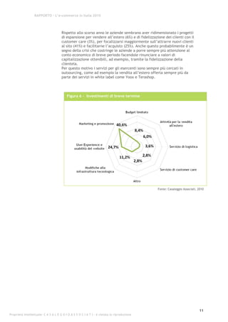RAPPORTO – L’e-commerce in Italia 2010




                                      Rispetto allo scorso anno le aziende sembrano aver ridimensionato i progetti
                                      di espansione per vendere all’estero (6%) e di fidelizzazione dei clienti con il
                                      customer care (3%), per focalizzarsi maggiormente sull’attrarre nuovi clienti
                                      al sito (41%) e facilitarne l’acquisto (25%). Anche questo probabilmente è un
                                      segno della crisi che costringe le aziende a porre sempre più attenzione al
                                      conto economico di breve periodo facendole rinunciare a valori di
                                      capitalizzazione ottenibili, ad esempio, tramite la fidelizzazione della
                                      clientela.
                                      Per questo motivo i servizi per gli esercenti sono sempre più cercati in
                                      outsourcing, come ad esempio la vendita all’estero offerta sempre più da
                                      parte dei servizi in white label come Yoox e Terashop.



                                          Figura 6 - Investimenti di breve termine




                                                                                                Fonte: Casaleggio Associati, 2010




                                                                                                                             11
Proprietà intellettuale: C A S A L E G G I O A S S O C I A T I - è vietata la riproduzione
 