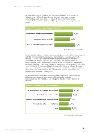 RAPPORTO – L’e-commerce in Italia 2010




                                      Le aziende iniziano ad interessarsi al mobile per i loro siti di e-commerce.
                                      Tuttavia oltre il 40% delle aziende non ritiene sia ancora una strategia
                                      remunerativa quest anno, anche se alcune di queste stanno comunque
                                      ipotizzando di investirci a partire dal 2011 quando ci sarà una maggiore base
                                      utenti.


                                        Figura 7 - Investimenti per i dispositivi Mobile




                                                                                              Fonte: Casaleggio Associati, 2010



                                      Le aziende che vogliono utilizzare questo canale pensano al mobile in due direzioni
                                      distinte: come canale di comunicazione e promozione, e come strumento di
                                      servizio. La realtà è che il canale di comunicazione con i clienti non può
                                      prescindere dal servizio, per cui l’unico modo efficace per comunicare e
                                      promuovere dei servizi verso i clienti finali è offrire loro dei servizi. Ad esempio
                                      pensando ai cellulari tradizionali i servizi di trasparenza sull’andamento dell’ordine
                                      (es. sms il giorno di consegna del pacco), o con riferimento ai cellulari di nuova
                                      generazione offrendo loro servizi di supporto in funzione della loro posizione in un
                                      certo istante (es. comunicazione del volo ritardato quando in aeroporto con
                                      procedura per ottenere il buono pasto).

                                      Le aziende che hanno deciso di investire nel 2010 sul mobile (34%) pensano di
                                      utilizzarlo come canale promozionale (10%), come allargamento
                                      dell’accessibilità del sito (9%), e ben l’8% pensa di poter vendere tramite il
                                      cellulare.


                                        Figura 8 - Strategie per i dispositivi Mobile




                                                                                              Fonte: Casaleggio Associati, 2010




                                                                                                                             13
Proprietà intellettuale: C A S A L E G G I O A S S O C I A T I - è vietata la riproduzione
 