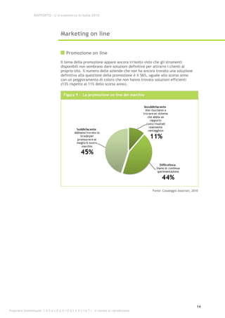 RAPPORTO – L’e-commerce in Italia 2010




                                      Marketing on line


                                          Promozione on line
                                      Il tema della promozione appare ancora irrisolto visto che gli strumenti
                                      disponibili non sembrano dare soluzioni definitive per attrarre i clienti al
                                      proprio sito. Il numero delle aziende che non ha ancora trovato una soluzione
                                      definitiva alla questione della promozione è il 56%, uguale allo scorso anno
                                      con un peggioramento di coloro che non hanno trovato soluzioni efficienti
                                      (13% rispetto al 11% dello scorso anno).

                                        Figura 9 - La promozione on line del marchio




                                                                                             Fonte: Casaleggio Associati, 2010




                                                                                                                             14
Proprietà intellettuale: C A S A L E G G I O A S S O C I A T I - è vietata la riproduzione
 