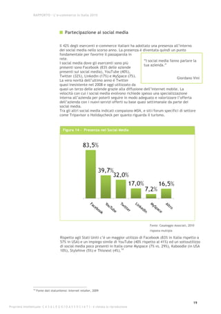 RAPPORTO – L’e-commerce in Italia 2010




                                             Partecipazione ai social media

                                         Il 42% degli esercenti e-commerce italiani ha adottato una presenza all’interno
                                         dei social media nello scorso anno. La presenza è diventata quindi un punto
                                         fondamentale per favorire il passaparola in
                                         rete.
                                                                                             “I social media fanno parlare la
                                         I social media dove gli esercenti sono più
                                                                                             tua azienda.”
                                         presenti sono Facebook (83% delle aziende
                                         presenti sui social media), YouTube (40%),
                                         Twitter (32%), Linkedin (17%) e MySpace (7%).
                                                                                                                 Giordano Vini
                                         La vera novità dell’ultimo anno è Twitter
                                         quasi inesistente nel 2008 e oggi utilizzato da
                                         quasi un terzo delle aziende grazie alla diffusione dell’internet mobile. La
                                         velocità con cui i social media evolvono richiede spesso una specializzazione
                                         interna all’azienda per poterli seguire in modo adeguato e valorizzare l’offerta
                                         dell’azienda con i nuovi servizi offerti su base quasi settimanale da parte dei
                                         social media.
                                         Tra gli altri social media indicati compaiono MSN, e siti/forum specifici di settore
                                         come Tripavisor o Holidaycheck per quanto riguarda il turismo.



                                           Figura 14 - Presenza nei Social Media




                                                                                                Fonte: Casaleggio Associati, 2010
                                                                                                risposta multipla

                                         Rispetto agli Stati Uniti c’è un maggior utilizzo di Facebook (83% in Italia rispetto a
                                         57% in USA) e un impiego simile di YouTube (40% rispetto al 41%) ed un sottoutilizzo
                                         di social media poco presenti in Italia come Myspace (7% vs. 29%), Kaboodle (in USA
                                         10%), Stylehive (5%) e Thisnext (4%).14




                  14
                       Fonte dati statunitensi: Internet retailer, 2009



                                                                                                                                19
Proprietà intellettuale: C A S A L E G G I O A S S O C I A T I - è vietata la riproduzione
 