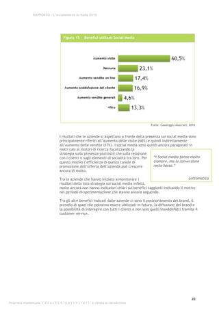 RAPPORTO – L’e-commerce in Italia 2010




                                         Figura 15 - Benefici utilizzo Social Media




                                                                                                  Fonte: Casaleggio Associati, 2010


                                      I risultati che le aziende si aspettano a fronte della presenza sui social media sono
                                      principalmente riferiti all’aumento delle visite (60%) e quindi indirettamente
                                      all’aumento delle vendite (17%). I social media sono quindi ancora paragonati in
                                      molti casi ai motori di ricerca focalizzando la
                                      strategia sulla presenza piuttosto che sulla relazione
                                      con i clienti o sugli elementi di socialità tra loro. Per   “I Social media fanno molto
                                      questo motivo l’efficienza di questo canale di              clamore, ma la conversione
                                      promozione dell’offerta dell’azienda può crescere           resta bassa.”
                                      ancora di molto.

                                      Tra le aziende che hanno iniziato a monitorare i                               Lottomatica
                                      risultati della loro strategia sui social media infatti,
                                      molte ancora non hanno indicatori chiari sui benefici raggiunti indicando il motivo
                                      nel periodo di sperimentazione che stanno ancora seguendo.

                                      Tra gli altri benefici indicati dalle aziende ci sono il posizionamento del brand, il
                                      presidio di spazi che potranno essere utilizzati in futuro, la diffusione del brand e
                                      la possibilità di interagire con tutti i clienti e non solo quelli insoddisfatti tramite il
                                      customer service.




                                                                                                                                20
Proprietà intellettuale: C A S A L E G G I O A S S O C I A T I - è vietata la riproduzione
 