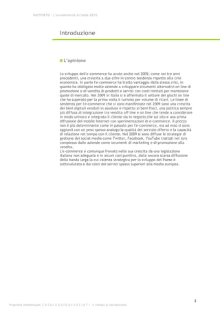 RAPPORTO – L’e-commerce in Italia 2010




                                      Introduzione



                                         L’opinione

                                      Lo sviluppo dell'e-commerce ha avuto anche nel 2009, come nei tre anni
                                      precedenti, una crescita a due cifre in contro tendenza rispetto alla crisi
                                      economica. In parte l'e-commerce ha tratto vantaggio dalla stessa crisi, in
                                      quanto ha obbligato molte aziende a sviluppare strumenti alternativi on line di
                                      promozione e di vendita di prodotti e servizi con costi limitati per mantenere
                                      quote di mercato. Nel 2009 in Italia si è affermato il settore dei giochi on line
                                      che ha superato per la prima volta il turismo per volume di ricavi. Le linee di
                                      tendenza per l'e-commerce che si sono manifestate nel 2009 sono una crescita
                                      dei beni digitali venduti in assoluto e rispetto ai beni fisici, una politica sempre
                                      più diffusa di integrazione tra vendita off line e on line che tende a considerare
                                      in modo univoco e integrato il cliente sia in negozio che sul sito e una prima
                                      diffusione del mobile Internet con sperimentazioni di e-commerce. Il prezzo
                                      non è più determinante come in passato per l'e-commerce, ma ad esso si sono
                                      aggiunti con un peso spesso analogo la qualità del servizio offerto e la capacità
                                      di relazione nel tempo con il cliente. Nel 2009 si sono diffuse le strategie di
                                      gestione dei social media come Twitter, Facebook, YouTube trattati nel loro
                                      complesso dalle aziende come strumenti di marketing e di promozione alla
                                      vendita.
                                      L'e-commerce è comunque frenato nella sua crescita da una legislazione
                                      italiana non adeguata e in alcuni casi punitiva, dalla ancora scarsa diffusione
                                      della banda larga la cui valenza strategica per lo sviluppo del Paese è
                                      sottovalutata e dai costi dei servizi spesso superiori alla media europea.




                                                                                                                             2
Proprietà intellettuale: C A S A L E G G I O A S S O C I A T I - è vietata la riproduzione
 