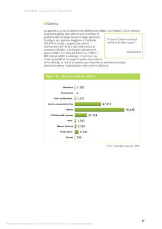 RAPPORTO – L’e-commerce in Italia 2010




                                         Gamma

                                      La gamma è un altro fattore che differenzia molto i vari settori, sia in termini
                                      di presentazione dell’offerta sia in termini di
                                      gestione del catalogo da parte degli operatori.
                                      Il settore con gamma maggiore è l’editoria           “I nostri clienti vivono di
                                      (90.678 in media), seguita dai centri                novità e di idee nuove.”
                                      commerciali (47.812) e dall’elettronica di
                                      consumo (22.024). I principali operatori di
                                      questi settori arrivano ad avere tra i 100 e i                          Saninforma
                                      800 mila prodotti a catalogo. Il settore con
                                      minor prodotti in catalogo è quello assicurativo
                                      (4 in media), in realtà in questo caso il prodotto venduto è sempre
                                      personalizzato e riconducibile a dei rami di prodotto.


                                        Figura 24 - Gamma media per settore




                                                                                             Fonte: Casaleggio Associati, 2010




                                                                                                                                 29
Proprietà intellettuale: C A S A L E G G I O A S S O C I A T I - è vietata la riproduzione
 